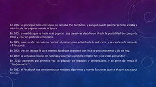 En 2004: al principio de la red social se llamaba the Facebook, y aunque puede parecer sencillo estaba a
años luz de las páginas web de la época.
En 2005: a medida que se hacía más popular, sus creadores decidieron añadir la posibilidad de compartir
fotos y crear un perfil mas completo.
En 2006: solo un año después se produjo el primer gran rediseño de la red social, y se cambia oficialmente
a f Facebook.
En 2008: tras un lavado de cara intenso, Facebook se parece por fin a lo que conocemos a día de hoy.
En 2009: se actualiza el canal de noticias, y aparece la primera versión del ``Qué estas pensando?´´.
En 2010: aparecen por primera vez las páginas de negocios y celebridades, y se pone de moda el
``fenómeno fan´´.
En 2012: el Facebook que conocemos con mejores algoritmos y nuevas funciones que se añaden cada poco
tiempo.
 