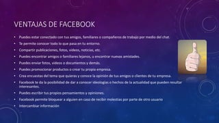 VENTAJAS DE FACEBOOK
• Puedes estar conectado con tus amigos, familiares o compañeros de trabajo por medio del chat.
• Te permite conocer todo lo que pasa en tu entorno.
• Compartir publicaciones, fotos, videos, noticias, etc.
• Puedes encontrar amigos o familiares lejanos, u encontrar nuevas amistades.
• Puedes enviar fotos, videos o documentos y demás.
• Puedes promocionar productos o crear tu propia empresa.
• Crea encuestas del tema que quieras y conoce la opinión de tus amigos o clientes de tu empresa.
• Facebook te da la posibilidad de dar a conocer ideologías o hechos de la actualidad que pueden resultar
interesantes.
• Puedes escribir tus propios pensamientos y opiniones.
• Facebook permite bloquear a alguien en caso de recibir molestias por parte de otro usuario
• Intercambiar información
 