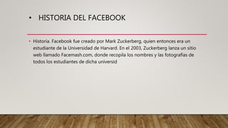 • HISTORIA DEL FACEBOOK
• Historia. Facebook fue creado por Mark Zuckerberg, quien entonces era un
estudiante de la Universidad de Harvard. En el 2003, Zuckerberg lanza un sitio
web llamado Facemash.com, donde recopila los nombres y las fotografías de
todos los estudiantes de dicha universid
 