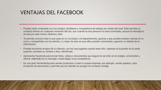 VENTAJAS DEL FACEBOOK
• Puedes estar conectado con tus amigos, familiares o compañeros de trabajo por medio del chat. Este permite un
contacto directo en cualquier momento del día, aun cuando la otra persona no esta conectada, porque el mensaje lo
envías por este mismo sistema y listo.
• Te permite conocer todo lo que pasa en tu municipio o el departamento, gracias a que puedes enlazar noticias en tu
muro y compartirlas con los demás. Lo mejor de esto es que ellos pueden comentarla y generar un debate de la
información.
• Puedes encontrar amigos de tu infancia, con los que jugabas cuando eras niño, ingresas al buscador en la parte
superior, escribes su nombre y listo, identifícalo.
• Aprovecha Facebook para enviar fotos, videos o documentos que seguro te servirán en el colegio, universidad u
oficina. Adjúntalo en tu mensaje y hazlo llegar a tus compañeros.
• Es una gran herramienta para vender productos o crear tu propia empresa, por ejemplo, vende zapatos, ropa,
productos de decoración y permite que los clientes se pongan en contacto contigo.
 