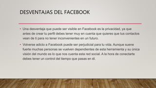 DESVENTAJAS DEL FACEBOOK
• Una desventaja que puede ser visible en Facebook es la privacidad, ya que
antes de crear tu perfil debes tener muy en cuenta que quieres que tus contactos
vean de ti para no tener inconvenientes en un futuro.
• Volverse adicto a Facebook puede ser perjudicial para tu vida. Aunque suene
fuerte muchas personas se vuelven dependientes de esta herramienta y su única
visión del mundo es lo que nos cuenta esta red social. A la hora de conectarte
debes tener un control del tiempo que pasas en él.
 