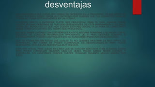 desventajas
UNA DESVENTAJA QUE PUEDE SER VISIBLE EN FACEBOOK ES LA PRIVACIDAD, YA QUE ANTES DE
CREAR TU PERFIL DEBES TENER MUY EN CUENTA QUE QUIERES QUE TUS CONTACTOS VEAN DE
TI PARA NO TENER INCONVENIENTES EN UN FUTURO.
VOLVERSE ADICTO A FACEBOOK PUEDE SER PERJUDICIAL PARA TU VIDA. AUNQUE SUENE
FUERTE MUCHAS PERSONAS SE VUELVEN DEPENDIENTES DE ESTA HERRAMIENTA Y SU ÚNICA
VISIÓN DEL MUNDO ES LO QUE NOS CUENTA ESTA RED SOCIAL. A LA HORA DE CONECTARTE
DEBES TENER UN CONTROL DEL TIEMPO QUE PASAS EN ÉL.
HAY QUE TENER CUIDADO CON LOS PERFILES FALSOS, MUCHAS PERSONAS LOS HACEN CON EL
OBJETIVO DE CONOCER INFORMACIÓN IMPORTANTE DE TI PARA DESPUÉS ROBARTE O
EXTORSIONARTE. PUEDES CONTROLAR ESTO NO AGREGANDO PERSONAS DESCONOCIDAS.
QUE TE ETIQUETEN EN FOTOS LAS CUALES TU NO QUIERES MOSTRAR ES MUY DIFÍCIL DE
CONTROLAR, UNA FORMA DE PODER ELIMINARLAS ES DENUNCIÁNDOLAS PERO PUEDE
DEMORARSE. ESTA ES UNA DESVENTAJA MUY MOLESTA.
ESTA RED SOCIAL TRAE JUEGO EN LÍNEA QUE SE VUELVEN ADICTIVOS Y EN ALGUNOS CASOS
PARA PODER CONSEGUIR MEJORES OBJETOS DEBES PAGAR. DEBES TENER CUIDADO Y
CONTROLAR TUS EMOCIONES PORQUE PUEDES TERMINAR PAGANDO MUCHO DINERO POR
ESTO.
 