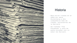 Historia
• R e d s o c i a l c r e a d a e n e l
2 0 0 4 p o r m a r k
Z u c k e r b e r g y d o s
c o m p a ñ e r o s m á s d e
c l a s e s , e s t u d i a n t e s d e
l a H a r v a r d .
• S e l l a m a b a “ T h e
F a c e b o o k ” y s o l o s e
p o d í a a c c e d e r c o n u n
e m a i l d e H a r v a r d .
 
