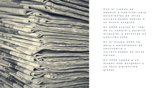• C o n e l t i e m p o s e
e m p e z ó a h a b i l i t a r p a r a
e s t u d i a n t e s d e o t r a s
u n i v e r s i d a d e s d e b i d o a
s u b u e n a a c o g i d a .
• E n 2 0 0 5 p i e r d e e l “ t h e ”
d e s u n o m b r e y p e r m i t e
e t i q u e t a r a p e r s o n a s e n
p u b l i c a c i o n e s .
• E n e l m i s m o 2 0 0 5 s e
a b r e a e s t u d i a n t e s d e
s e c u n d a r i a y
u n i v e r s i d a d e s d e o t r o s
p a í s e s .
• E n 2 0 0 6 c a m b a a u n
d i s e ñ o m á s a c o g e d o r y
s e h a c e p l a t a f o r m a
g l o b a l .
 