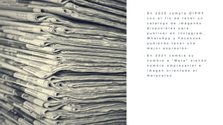 • E n 2 0 2 0 c o m p r a G I P H Y
c o n e l f i n d e t e n e r u n
c a t a l o g o d e i m á g e n e s
d i s p o n i b l e s p a r a
p u b l i c a r e n I n s t a g r a m ,
W h a t s A p p y F a c e b o o k
p u d i e n d o t e n e r u n a
m e j o r e x p r e s i ó n .
• E n 2 0 2 1 c a m b i a s u
n o m b r e a “ M e t a ” s i e n d o
n o m b r e e m p r e s a r i a l e
i m a g e n o r i e n t a d a a l
m e t a v e r s o .
 