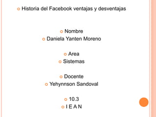  Historia del Facebook ventajas y desventajas
 Nombre
 Daniela Yanten Moreno
 Area
 Sistemas
 Docente
 Yehynnson Sandoval
 10.3
 I E A N
 