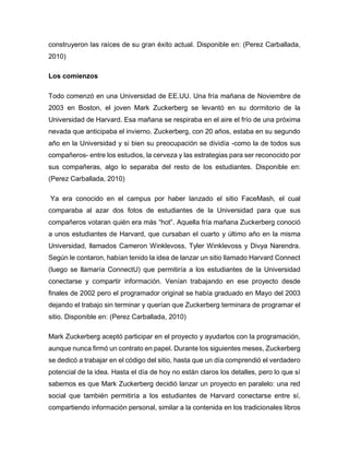 construyeron las raíces de su gran éxito actual. Disponible en: (Perez Carballada,
2010)
Los comienzos
Todo comenzó en una Universidad de EE.UU. Una fría mañana de Noviembre de
2003 en Boston, el joven Mark Zuckerberg se levantó en su dormitorio de la
Universidad de Harvard. Esa mañana se respiraba en el aire el frío de una próxima
nevada que anticipaba el invierno. Zuckerberg, con 20 años, estaba en su segundo
año en la Universidad y si bien su preocupación se dividía -como la de todos sus
compañeros- entre los estudios, la cerveza y las estrategias para ser reconocido por
sus compañeras, algo lo separaba del resto de los estudiantes. Disponible en:
(Perez Carballada, 2010)
Ya era conocido en el campus por haber lanzado el sitio FaceMash, el cual
comparaba al azar dos fotos de estudiantes de la Universidad para que sus
compañeros votaran quién era más “hot”. Aquella fría mañana Zuckerberg conoció
a unos estudiantes de Harvard, que cursaban el cuarto y último año en la misma
Universidad, llamados Cameron Winklevoss, Tyler Winklevoss y Divya Narendra.
Según le contaron, habían tenido la idea de lanzar un sitio llamado Harvard Connect
(luego se llamaría ConnectU) que permitiría a los estudiantes de la Universidad
conectarse y compartir información. Venían trabajando en ese proyecto desde
finales de 2002 pero el programador original se había graduado en Mayo del 2003
dejando el trabajo sin terminar y querían que Zuckerberg terminara de programar el
sitio. Disponible en: (Perez Carballada, 2010)
Mark Zuckerberg aceptó participar en el proyecto y ayudarlos con la programación,
aunque nunca firmó un contrato en papel. Durante los siguientes meses, Zuckerberg
se dedicó a trabajar en el código del sitio, hasta que un día comprendió el verdadero
potencial de la idea. Hasta el día de hoy no están claros los detalles, pero lo que sí
sabemos es que Mark Zuckerberg decidió lanzar un proyecto en paralelo: una red
social que también permitiría a los estudiantes de Harvard conectarse entre sí,
compartiendo información personal, similar a la contenida en los tradicionales libros
 