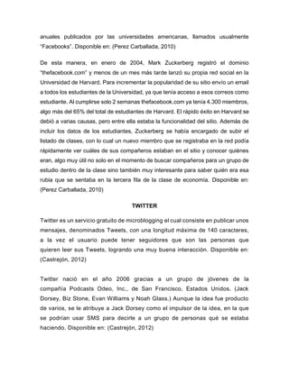 anuales publicados por las universidades americanas, llamados usualmente
“Facebooks”. Disponible en: (Perez Carballada, 2010)
De esta manera, en enero de 2004, Mark Zuckerberg registró el dominio
“thefacebook.com” y menos de un mes más tarde lanzó su propia red social en la
Universidad de Harvard. Para incrementar la popularidad de su sitio envío un email
a todos los estudiantes de la Universidad, ya que tenía acceso a esos correos como
estudiante. Al cumplirse solo 2 semanas thefacebook.com ya tenía 4.300 miembros,
algo más del 65% del total de estudiantes de Harvard. El rápido éxito en Harvard se
debió a varias causas, pero entre ella estaba la funcionalidad del sitio. Además de
incluir los datos de los estudiantes, Zuckerberg se había encargado de subir el
listado de clases, con lo cual un nuevo miembro que se registraba en la red podía
rápidamente ver cuáles de sus compañeros estaban en el sitio y conocer quiénes
eran, algo muy útil no solo en el momento de buscar compañeros para un grupo de
estudio dentro de la clase sino también muy interesante para saber quién era esa
rubia que se sentaba en la tercera fila de la clase de economía. Disponible en:
(Perez Carballada, 2010)
TWITTER
Twitter es un servicio gratuito de microblogging el cual consiste en publicar unos
mensajes, denominados Tweets, con una longitud máxima de 140 caracteres,
a la vez el usuario puede tener seguidores que son las personas que
quieren leer sus Tweets, logrando una muy buena interacción. Disponible en:
(Castrejón, 2012)
Twitter nació en el año 2006 gracias a un grupo de jóvenes de la
compañía Podcasts Odeo, Inc., de San Francisco, Estados Unidos. (Jack
Dorsey, Biz Stone, Evan Williams y Noah Glass.) Aunque la idea fue producto
de varios, se le atribuye a Jack Dorsey como el impulsor de la idea, en la que
se podrían usar SMS para decirle a un grupo de personas qué se estaba
haciendo. Disponible en: (Castrejón, 2012)
 