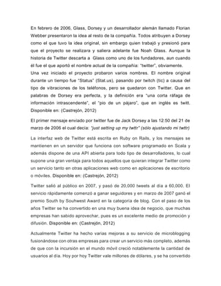 En febrero de 2006, Glass, Dorsey y un desarrollador alemán llamado Florian
Webber presentaron la idea al resto de la compañía. Todos atribuyen a Dorsey
como el que tuvo la idea original, sin embargo quien trabajó y presionó para
que el proyecto se realizara y saliera adelante fue Noah Glass. Aunque la
historia de Twitter descarta a Glass como uno de los fundadores, aun cuando
él fue el que aportó el nombre actual de la compañía: “twitter”, obviamente.
Una vez iniciado el proyecto probaron varios nombres. El nombre original
durante un tiempo fue “Status” (Stat.us), pasando por twitch (tic) a causa del
tipo de vibraciones de los teléfonos, pero se quedaron con Twitter. Que en
palabras de Dorsey era perfecta, y la definición era “una corta ráfaga de
información intrascendente”, el “pio de un pájaro”, que en inglés es twitt.
Disponible en: (Castrejón, 2012)
El primer mensaje enviado por twitter fue de Jack Dorsey a las 12:50 del 21 de
marzo de 2006 el cual decía: “just setting up my twttr” (sólo ajustando mi twttr)
La interfaz web de Twitter está escrita en Ruby on Rails, y los mensajes se
mantienen en un servidor que funciona con software programado en Scala y
además dispone de una API abierta para todo tipo de desarrolladores, lo cual
supone una gran ventaja para todos aquellos que quieran integrar Twitter como
un servicio tanto en otras aplicaciones web como en aplicaciones de escritorio
o móviles. Disponible en: (Castrejón, 2012)
Twitter salió al público en 2007, y pasó de 20,000 tweets al día a 60,000. El
servicio rápidamente comenzó a ganar seguidores y en marzo de 2007 ganó el
premio South by Souhwest Award en la categoría de blog. Con el paso de los
años Twitter se ha convertido en una muy buena idea de negocio, que muchas
empresas han sabido aprovechar, pues es un excelente medio de promoción y
difusión. Disponible en: (Castrejón, 2012)
Actualmente Twitter ha hecho varias mejoras a su servicio de microblogging
fusionándose con otras empresas para crear un servicio más completo, además
de que con la incursión en el mundo móvil creció notablemente la cantidad de
usuarios al día. Hoy por hoy Twitter vale millones de dólares, y se ha convertido
 