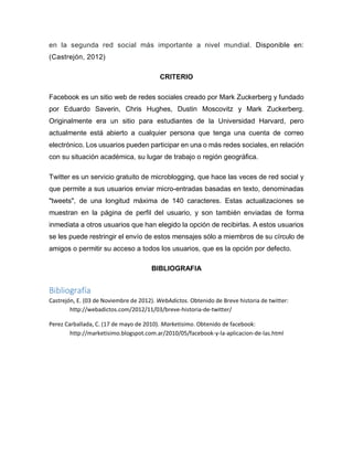 en la segunda red social más importante a nivel mundial. Disponible en:
(Castrejón, 2012)
CRITERIO
Facebook es un sitio web de redes sociales creado por Mark Zuckerberg y fundado
por Eduardo Saverin, Chris Hughes, Dustin Moscovitz y Mark Zuckerberg.
Originalmente era un sitio para estudiantes de la Universidad Harvard, pero
actualmente está abierto a cualquier persona que tenga una cuenta de correo
electrónico. Los usuarios pueden participar en una o más redes sociales, en relación
con su situación académica, su lugar de trabajo o región geográfica.
Twitter es un servicio gratuito de microblogging, que hace las veces de red social y
que permite a sus usuarios enviar micro-entradas basadas en texto, denominadas
"tweets", de una longitud máxima de 140 caracteres. Estas actualizaciones se
muestran en la página de perfil del usuario, y son también enviadas de forma
inmediata a otros usuarios que han elegido la opción de recibirlas. A estos usuarios
se les puede restringir el envío de estos mensajes sólo a miembros de su círculo de
amigos o permitir su acceso a todos los usuarios, que es la opción por defecto.
BIBLIOGRAFIA
Bibliografía
Castrejón, E. (03 de Noviembre de 2012). WebAdictos. Obtenido de Breve historia de twitter:
http://webadictos.com/2012/11/03/breve-historia-de-twitter/
Perez Carballada, C. (17 de mayo de 2010). Marketisimo. Obtenido de facebook:
http://marketisimo.blogspot.com.ar/2010/05/facebook-y-la-aplicacion-de-las.html
 