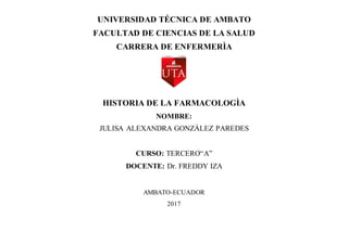 UNIVERSIDAD TÉCNICA DE AMBATO
FACULTAD DE CIENCIAS DE LA SALUD
CARRERA DE ENFERMERÌA
HISTORIA DE LA FARMACOLOGÌA
NOMBRE:
JULISA ALEXANDRA GONZÀLEZ PAREDES
CURSO: TERCERO“A”
DOCENTE: Dr. FREDDY IZA
AMBATO-ECUADOR
2017
 