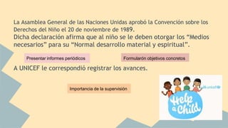 La Asamblea General de las Naciones Unidas aprobó la Convención sobre los
Derechos del Niño el 20 de noviembre de 1989.
Dicha declaración afirma que al niño se le deben otorgar los “Medios
necesarios” para su “Normal desarrollo material y espiritual”.
A UNICEF le correspondió registrar los avances.
Presentar informes periódicos Formularón objetivos concretos
Importancia de la supervisión
 