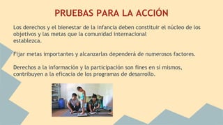 PRUEBAS PARA LA ACCIÓN
Los derechos y el bienestar de la infancia deben constituir el núcleo de los
objetivos y las metas que la comunidad internacional
establezca.
Fijar metas importantes y alcanzarlas dependerá de numerosos factores.
Derechos a la información y la participación son fines en sí mismos,
contribuyen a la eficacia de los programas de desarrollo.
 