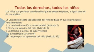 Todos los derechos, todos los niños
Los niños son personas con derechos que se deben respetar, al igual que los
de los adultos.
La Convención sobre los Derechos del Niño se basa en cuatro principios
fundamentales:
⇫ La no discriminación o universalidad (Artículo 2)
⇫ El interés superior del niño (Artículo 3)
⇫ El derecho a la vida, la supervivencia
y el desarrollo (Artículo 6)
⇫El respeto por las opiniones del niño (Artículo 12)
 