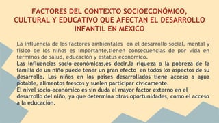 FACTORES DEL CONTEXTO SOCIOECONÓMICO,
CULTURAL Y EDUCATIVO QUE AFECTAN EL DESARROLLO
INFANTIL EN MÉXICO
La influencia de los factores ambientales en el desarrollo social, mental y
físico de los niños es importante,tienen consecuencias de por vida en
términos de salud, educación y estatus económico.
Las influencias socio-económicas,es decir,la riqueza o la pobreza de la
familia de un niño puede tener un gran efecto en todos los aspectos de su
desarrollo. Los niños en los países desarrollados tiene acceso a agua
potable, alimentos frescos y suelen participar cívicamente.
El nivel socio-económico es sin duda el mayor factor externo en el
desarrollo del niño, ya que determina otras oportunidades, como el acceso
a la educación.
 