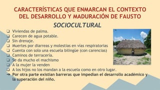 CARACTERÍSTICAS QUE ENMARCAN EL CONTEXTO
DEL DESARROLLO Y MADURACIÓN DE FAUSTO
SOCIOCULTURAL
❏ Viviendas de palma.
❏ Carecen de agua potable.
❏ Sin drenaje.
❏ Muertes por diarreas y molestias en vías respiratorias
❏ Cuenta con solo una escuela bilingüe (con carencias)
❏ Caminos de terracería.
❏ Se da mucho el machismo
❏ A la mujer la venden
❏ A los hijos no los mandan a la escuela como en otro lugar.
➔ Por otra parte existían barreras que impedían el desarrollo académico y
la superación del niño.
 