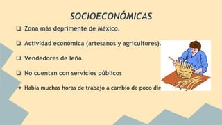 SOCIOECONÓMICAS
❏ Zona más deprimente de México.
❏ Actividad económica (artesanos y agricultores).
❏ Vendedores de leña.
❏ No cuentan con servicios públicos
➔ Había muchas horas de trabajo a cambio de poco dinero.
 