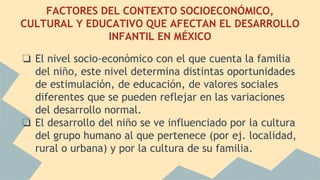 FACTORES DEL CONTEXTO SOCIOECONÓMICO,
CULTURAL Y EDUCATIVO QUE AFECTAN EL DESARROLLO
INFANTIL EN MÉXICO
❏ El nivel socio-económico con el que cuenta la familia
del niño, este nivel determina distintas oportunidades
de estimulación, de educación, de valores sociales
diferentes que se pueden reflejar en las variaciones
del desarrollo normal.
❏ El desarrollo del niño se ve influenciado por la cultura
del grupo humano al que pertenece (por ej. localidad,
rural o urbana) y por la cultura de su familia.
 