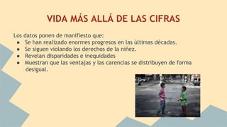 VIDA MÁS ALLÁ DE LAS CIFRAS
Los datos ponen de manifiesto que:
● Se han realizado enormes progresos en las últimas décadas.
● Se siguen violando los derechos de la niñez.
● Revelan disparidades e inequidades
● Muestran que las ventajas y las carencias se distribuyen de forma
desigual.
 