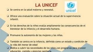 LA UNICEF
❏ Se centra en la salud materna y neonatal.
❏ Ofrece una evaluación sobre la situación actual de la supervivencia
infantil.
❏ En los derechos de la niñez evalúa ampliamente las consecuencias de el
bienestar de la infancia y el desarrollo humano.
❏ Promueve la autonomía de las mujeres y las niñas.
❏ También se centra en la infancia, definida como un estado y condición de
la vida del menor de edad
❏ Dedica a cubrir las necesidades de los niños,con programas para proveer
educación, comida y atencion sanitaria.
 