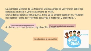 La Asamblea General de las Naciones Unidas aprobó la Convención sobre los
Derechos del Niño el 20 de noviembre de 1989.
Dicha declaración afirma que al niño se le deben otorgar los “Medios
necesarios” para su “Normal desarrollo material y espiritual”.
A UNICEF le correspondió registrar los avances.
Presentar informes periódicos Formularón objetivos concretos
importancia de la supervisión
 