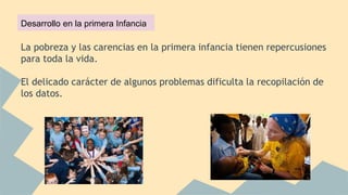 La pobreza y las carencias en la primera infancia tienen repercusiones
para toda la vida.
El delicado carácter de algunos problemas dificulta la recopilación de
los datos.
Desarrollo en la primera Infancia
 