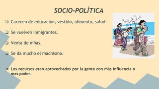 SOCIO-POLÍTICA
❏ Carecen de educación, vestido, alimento, salud.
❏ Se vuelven inmigrantes.
❏ Venta de niñas.
❏ Se da mucho el machismo.
➔ Los recursos eran aprovechados por la gente con más influencia o
mas poder.
 