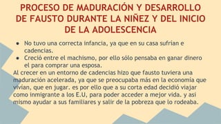 PROCESO DE MADURACIÓN Y DESARROLLO
DE FAUSTO DURANTE LA NIÑEZ Y DEL INICIO
DE LA ADOLESCENCIA
● No tuvo una correcta infancia, ya que en su casa sufrían e
cadencias.
● Creció entre el machismo, por ello sólo pensaba en ganar dinero
el para comprar una esposa.
Al crecer en un entorno de cadencias hizo que fausto tuviera una
maduración acelerada, ya que se preocupaba más en la economía que
vivían, que en jugar. es por ello que a su corta edad decidió viajar
como inmigrante a los E.U, para poder acceder a mejor vida. y asi
mismo ayudar a sus familiares y salir de la pobreza que lo rodeaba.
 