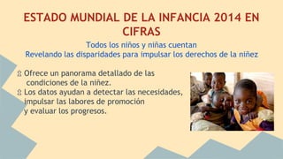 ESTADO MUNDIAL DE LA INFANCIA 2014 EN
CIFRAS
Todos los niños y niñas cuentan
Revelando las disparidades para impulsar los derechos de la niñez
⇫ Ofrece un panorama detallado de las
condiciones de la niñez.
⇫ Los datos ayudan a detectar las necesidades,
impulsar las labores de promoción
y evaluar los progresos.
 