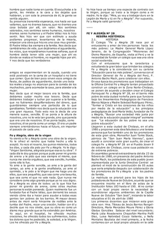 hombre que nadie toma en cuenta. El escuchaba a la
gente, les miraba a la cara y los dejaba que
hablaran, y con sola la presencia de él, la gente se
sentía alguien.
Su presencia transmitía esperanza, nos hacía ver que
valíamos, que no éramos basura, que no éramos una
cosa botada por allí, sin valor. Nos sentimos
valorados, nos sentimos seres humanos, nosotros
éramos seres humanos y el Padre Vélaz nos lo hizo
sentir. Nos hizo ver que con estímulo y ayuda
podíamos progresar, levantarnos de la miseria,
empezar una obra que hoy es una cosa muy grande.
El Padre Vélaz iba siempre a la familia. Nos decía que
cambiáramos de vida, que dejáramos el aguardiente,
los vicios, que respetáramos nuestras señoras, que el
hombre debía tener sólo una mujer, que ahí es
donde se realiza el hombre, no regando hijos por ahí.
Y nos decía que los verdaderos
amigos se experimentan en la ayuda, cuando uno
está postrado en la cama de un hospital o no tiene
que comer. Que de bien poco sirven esos amigos de
fiesta, de palitos de aguardiente, donde uno bota
los reales y luego no alcanzan para la comida de los
muchachos, para acomodar la casa, para atender a la
mujer.
Nos decía que el mejor tesoro era la familia, que
debíamos cuidar mucho ese tesoro. Decía que
debíamos trabajar y luchar por superar a la familia,
que no fuéramos despilfarradores del dinero, que
guardáramos siempre una partecita de lo que
ganábamos. También nos decía que la educación era
una gran riqueza. Todo esto nos lo decía de una
manera suave, sencilla. El se ponía a la altura de
nosotros, uno no le veía tan grande, sino que parecía
que era uno de nosotros. El se ponía bajito, como
nosotros; él se ponía como un amigo. El era un padre
siempre orientándonos hacia el futuro, sin importar
el pasado de cada uno.
Fe y Alegría, obra de la virgen
Yo siento a Fe y Alegría como una obra de la virgen.
Yo le ofrecí el rancho que había hecho y ella lo
aceptó. Yo rezo el rosario, los quince misterios, todos
los días, y cada día pido por Fe y Alegría. Yo le digo:
“Virgen Santísima, alégrate porque esa es tu obra”. Y
cada día le doy gracias porque pude poner mi granito
de arena y le pido que sea siempre el mismo, que
nunca me sienta orgulloso, que sea sencillo, humilde,
como ella lo fue.
Yo amo a la gente sencilla, yo amo a la gente del
campo, yo amo a la gente analfabeta, yo amo al
oprimido, y le pido a la Virgen que me haga uno de
ellos, que sea pequeñito, que sea como una basurita,
que sea como el que no vale nada. Que nunca me
considere como algo grande porque yo no soy digno.
Fe y Alegría es obra de todos: yo lo que hice fue
poner mi granito de arena, como otras muchas
personas lo están poniendo. Quien realmente fue un
fundador fue el Padre Vélaz, que derramó los sesos
viendo cómo iba a hacer para ayudar a todas esas
gentes tan pobres de los barrios. Mi mayor deseo
antes de morir sería hincarme de rodillas ante la
tumba del Padre, rezar una oración, hablar con él y
decirle que no nos olvide, que su obra es como un
álamo muy grande que se ha extendido por América.
Yo aquí, en el hospital, he ofrecido muchas
oraciones, he ofrecido todos los sufrimientos, todos
los dolores que he padecido, la soledad, a la Virgen.
Los he ofrecido por Fe y Alegría.
Yo hice hace ya tiempo una especie de contrato con
la Virgen, porque yo trato a la Virgen como a mi
madre. Yo le dije: “Mira, yo voy a trabajar duro en la
Legión de María y tú en Fe y Alegría”. Por supuesto,
Fe y Alegría salió ganando”.
------
FE Y ALEGRÍA Nº 28
RESEÑA HISTÓRICA:
2.1. HISTORIA
El Colegio “Fe y Alegría 28 nace por el
entusiasmo y amor de tres personas hacia los
más pobres: La Madre General María López
Janeiro, de la Congregación “Misioneras del
Divino Maestro, de España, visita al Perú y ve la
necesidad de fundar un colegio que sea una obra
social sostenida.
Con el entusiasmo que le caracteriza y
estudiando la gran labor que brindan los colegios
Fe y Alegría y la coincidencia con su carisma
“Educación para los más pobres”, conversa con el
Director General de Fe y Alegría del Perú, P.
Antonio Bachs Mach, para colaborar con ellos.
En esa época los promotores que trabajaban en
la Oficina Central Fe y Alegría tenían proyectado
construir un colegio en la Zona Norte-Chiclayo,
se ponen de acuerdo y deciden crear el Colegio
Parroquial Fe y Alegría N° 28, en el barrio más
pobre de esta ciudad norteña para que funcione
bajo los lineamientos Pedagógicos de Francisco
Blanco Nájera y Madre Soledad Rodríguez Pérez,
“formar a Cristo en los corazones de los niños
por medio de la educación” y los principios
pedagógicos de José María Veláz, fundador de Fe
y Alegría, “Buscar una sociedad más justa por
medio de la educación popular integral” asimismo
que “La educación de los pobre no sea una
pobre educación”.
Llegaron a esta ciudad de Chiclayo, en el año
1980 y proponen esta idea fabulosa a una tercera
persona que fue también uno de los promotores
de esta gran obra, Monseñor Juan Tomis Stack,
párroco de “San Juan María Vianney”, quien
ayudó a concretar este gran sueño, de crear el
colegio Fe y Alegría N° 28 en el Pueblo Joven 9
de octubre de Chiclayo, zona cuya población es
de extrema pobreza.
En asamblea general extraordinaria del día 23 de
febrero de 1980, en presencia del padre Antonio
Bachs Mach, los pobladores de este pueblo joven
representada por la Junta Directiva Central se
planteó el inició de la construcción de 05 aulas
que sería ampliada después con colaboración de
los promotores de Fe y Alegría y de los padres
de familia.
La matrícula se priorizó para los hijos de los
pobladores de Nueve de Octubre, acuerdo que se
encuentra inscrito en el libro de actas de la
Institución folios 183 hasta el 190. Al no contar
con un local propio vieron la necesidad de
acondicionar algunos ambientes de la Capilla
Nueve de Octubre “San José”, iniciando la labor
educativa el 01 de abril de 1980
Los primeros docentes que iniciaron esta gran
obra son: Hna. Tibisay de Jesús Barrios Rengel-
Directora, María Mercedes Moure Pérez y Gloria
Gladys Gonzáles Salazar del nivel secundario;
María Lidia Rivadeneira Chapoñán Martha Pisfil
Díaz, Luisa Natividad Coyco Valiente, y Nelly
Montalvo Bautista del nivel primario, a la fecha
contamos con un local propio ubicado en la calle
 