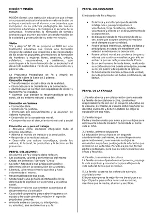 MISIÓN Y VISIÔN
Misión
MISIÓN Somos una institución educativa que ofrece
una propuesta educativa basada en valores desde un
enfoque centrado en el alumno, con docentes que
incorporan en su práctica pedagógica las nuevas
corrientes educativas y tecnológicas al servicio de la
comunidad. Promovemos la formación de familias
cristianas que asumen su rol en la transformación de
la sociedad y protección de su entorno natural.
Visión
“Fe y Alegría” Nº 28 se propone al 2020 ser una
Institución educativa que brinda una formación
integral de calidad que responda a las necesidades
de los sectores populares, promoviendo la formación
de hombres y mujeres libres, creativos, críticos,
solidarios, responsables, y cristianos, que
contribuyan a la transformación de la sociedad y el
desarrollo sostenible a través de una educación en y
para la vida.
La Propuesta Pedagógica de Fe y Alegría se
desarrolla sobre la base de 3 pilares:
Educación Popular
• Transformación social y ética de la realidad.
• Educación para la ciudadanía y la democracia.
• Alumnos que se sientan con capacidad de crecer y
transformar la realidad.
• Alumnos que sientan la responsabilidad de los
otros, de su entorno natural y social.
Educación en Valores
• Formación ética.
• Opción por la justicia.
• Promoción del descubrimiento y la asunción de
valores humanos.
• Desarrollo de la consciencia moral.
• Compromiso con el otro, el entorno natural y social
Educación en y para el trabajo
• Atraviesa como elemento integrador todo el
proceso educativo.
• Abierta al mundo de trabajo y la producción.
• Responde a la realidad actual.
• Desarrolla una cultura tecnológica, donde los
valores, lo laboral, lo productivo y la técnica están
presentes.
PERFIL DEL ALUMNO:
Un alumno de Fe y Alegria debe reflejar:
 Las actitudes, valores y sentimientos del mismo
Cristo: en definitiva: "Ser otro "Cristo"
 Caracter, fidelidad a sus propias convicción y
determinación en la consecución de sus metas.
 Libertad, coherencia entre lo que dice y hace
y dominio de sí mismo.
 Responsabilidad de sus actos.
 Solidaridad y una genuina identificación con la
defensa de la dignidad de la persona y la justicia
social.
 Principios y valores que orienten su conducta al
discernimiento y la elección
 Capacidad cooperativa para saber integarse a un
equipo y trabajar con efectividad en el logro de
propósitos comunes.
 Armonía entre su cuerpo, su inteligencia,
su voluntad, sus sentimientos y su fe.
PERFIL DEL EDUCADOR
El educador de Fe y Alegría:
 Es Artista y escultor porque desarrolla
inteligencias, pero principalmente
voluntades, forja caracteres, modela
voluntades y orienta en el descubrimiento de
la prpia misión.
 Es Educador desde lo más profundo de su
ser, sabe que su gran potencia formadora
será siempre su personalidad.
 Posee calidad intelectual, aptitud didáctica y
pedagógica, es capaz de establecer una
relación armónica entre ciencia y fe.
 Posee calidad moral, es conciente de que su
vida es una continua enseñanza, por ello se
esfuerza por ser reflejo viviente de Cristo.
 Es un ser humano lleno de Amor, realizando
su acción educativa desde esta óptica, asume
su rol de padre y delegado de la Iglesia.
 Es hondamente sincero, actúa en la verdad,
por ello procecede sin dudas, sin titubeos, sin
temor.
PERFIL DE LA FAMILIA
1. Familia abierta y en colaboración con la escuela
La familia debe colaborar activa, constante y
responsablemente con con el proyecto educativo de
la escuela, así mismo, la escuela debe reconocer su
derecho inviolable y deber inelidible de elegir la
educación de sus hijos.
2. Familia hogar
Padre y madre unidos por amor y por sus hijos para
continuar la obra de creación comenzada al dar la
vida al niño.
3. Familia, primera educadora
La educación de sus hijos es un segundo
alumbramineto; así mismo, se constituye en una
generación moral, pues cuando sus hijos se
conviertan en padres, prolongarán la educación que
recibieron en su familia. Por ello es preciso formar
padres pedagogos, para que su labor educativa sea
eficaz y fecunda.
4. Familia, transmisora de cultura
La familia enlaza el pasado con el porvenir, propaga
la vida espiritual y moral e incorpora al hijo en la
vida cultural de los que le rodean.
5. La familia sustenta los valores de ejemplo,
atoridad y amor
El buen ejemplo es la mejor forma de educar a su
hijo. El padre personifica la natural autoridad,
mientras que la madre, el amor y sacrificio.
 
