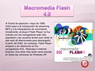  Fecha de aparición: mayo de 1999.
Dio paso a la introducción de streaming
MP3 y a la interpolación de movimiento.
Inicialmente, el plug-in Flash Player no fue
incluido con los navegadores web más
populares y los usuarios tenían que visitar el
sitio web de Macromedia para descargarlo;
A partir del 2000, sin embargo, Flash Player
empezó a ser distribuido en los
navegadores AOL, Netscape e Internet
Explorer. Dos años más tarde viene incluido
en todas las versiones de Windows XP.
 