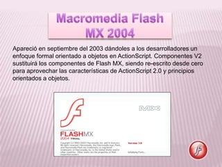 Apareció en septiembre del 2003 dándoles a los desarrolladores un
enfoque formal orientado a objetos en ActionScript. Componentes V2
sustituirá los componentes de Flash MX, siendo re-escrito desde cero
para aprovechar las características de ActionScript 2.0 y principios
orientados a objetos.
 