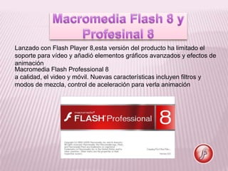 Lanzado con Flash Player 8,esta versión del producto ha limitado el
soporte para vídeo y añadió elementos gráficos avanzados y efectos de
animación
Macromedia Flash Professional 8
a calidad, el video y móvil. Nuevas características incluyen filtros y
modos de mezcla, control de aceleración para verla animación
 