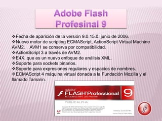Fecha de aparición de la versión 9.0.15.0: junio de 2006.
Nuevo motor de scripting ECMAScript, ActionScript Virtual Machine
AVM2. AVM1 se conserva por compatibilidad.
ActionScript 3 a través de AVM2.
E4X, que es un nuevo enfoque de análisis XML.
Soporte para sockets binarios.
Soporte para expresiones regulares y espacios de nombres.
ECMAScript 4 máquina virtual donada a la Fundación Mozilla y el
llamado Tamarin.
 