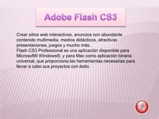 Crear sitios web interactivos, anuncios con abundante
contenido multimedia, medios didácticos, atractivas
presentaciones, juegos y mucho más.
Flash CS3 Professional es una aplicación disponible para
Microsoft® Windows®, y para Mac como aplicación binaria
universal, que proporciona las herramientas necesarias para
llevar a cabo sus proyectos con éxito.
 