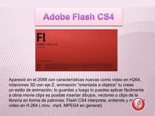 Apareció en el 2088 con características nuevas como video en H264,
rotaciones 3D con eje Z, animación "orientada a objetos“ tu creas
un estilo de animación, lo guardas y luego lo puedes aplicar fácilmente
a otros movie clips es posible insertar dibujos, vectores o clips de la
librería en forma de patrones. Flash CS4 interpreta, entiende y muestra
video en H.264 (.mov, .mp4, MPEG4 en general).
 