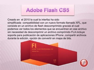 Creado en el 2010 la cual la interfaz ha sido
simplificada compatibilidad con un nuevo formato llamado XFL, que
consiste en un archivo de flash descomprimido gracias al cual
podemos ver todos los elementos que se encuentran en ese archivo
sin necesidad de descomprimir un archivo comprimido FLA incluye
soporte para publicación de aplicaciones iPhone ,compartir archivos
durante la edición, opción de convertir en mapa de bits.
 
