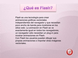 Flash es una tecnología para crear
animaciones gráficas vectoriales
independientes del navegador y que necesitan
poco ancho de banda para mostrarse en los
sitios web. La animación en Flash se ve
exactamente igual en todos los navegadores,
un navegador sólo necesitan un plug-in para
mostrar animaciones en Flash.
Con Flash los usuarios pueden dibujar sus
propias animaciones o importar otras imágenes
vectoriales.
 