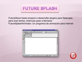FutureWave hasta empezó a desarrollar plugins para Netscape,
pero eran lentos, entonces paso a llamarse
FutureSplashAnimator. Un programa de animación para internet
 