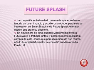  La compañía se había dado cuenta de que el software
tendría un buen impacto y acudieron a Adobe, pero solo se
interesaron en SmartSketch y de FutureSplashAnimator
dijeron que era muy obsoleto.
 En noviembre de 1996 cuando Macromedia invitó a
FutureWave a trabajar juntos, y posteriormente realizar la
compra de ésta, con lo que para diciembre de ese mismo
año FutureSplashAnimator se convirtió en Macromedia
Flash 1.0.
 