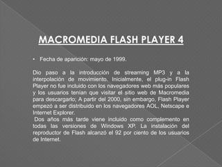 MACROMEDIA FLASH PLAYER 4
• Fecha de aparición: mayo de 1999.

Dio paso a la introducción de streaming MP3 y a la
interpolación de movimiento. Inicialmente, el plug-in Flash
Player no fue incluido con los navegadores web más populares
y los usuarios tenían que visitar el sitio web de Macromedia
para descargarlo; A partir del 2000, sin embargo, Flash Player
empezó a ser distribuido en los navegadores AOL, Netscape e
Internet Explorer.
 Dos años más tarde viene incluido como complemento en
todas las versiones de Windows XP. La instalación del
reproductor de Flash alcanzó el 92 por ciento de los usuarios
de Internet.
 