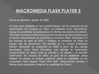 MACROMEDIA FLASH PLAYER 5
Fecha de aparición: agosto de 2000.

Un gran paso adelante en sus características, con la evolución de las
capacidades de scripting de Flash, se presenta como ActionScript.
Agregó la posibilidad de personalizar la interfaz del entorno de edición.
Generator de Macromedia fue la primera iniciativa de Macromedia para
el diseño independiente de contenido en archivos Flash. Generator 2.0
fue lanzado en abril de 2001 y muestra el contenido de Flash en
tiempo real de generación del servidor en su versión Enterprise
Edition. Generator se suspendió en 2002 a favor de las nuevas
tecnologías como Flash Remoting, que permite la transmisión
ininterrumpida de datos entre el servidor y el cliente y el servidor
ColdFusion. En octubre de 2000, el gurú de la usabilidad Jakob
Nielsen ha escrito un artículo polémico sobre la usabilidad de los
contenidos Flash titulado "Flash 99% Bad". (Macromedia contrató a
Nielsen para ayudarles a mejorar la usabilidad de Flash.)
 