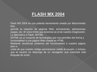 FLASH MX 2004
Flash MX 2004 es una potente herramienta creada por Macromedia.
Nos
permite la creación de páginas Web, animaciones, aplicaciones,
juegos, etc. El único límite que tenemos es el de nuestra imaginación.
La alternativa a Flash: DHTML
DHTML es un conjunto de tecnologías que nos permiten dar forma y
funcionalidad a una página Web creada en HTML.
Mediante JavaScript podemos dar funcionalidad a nuestra página,
pero a
costa de que nuestro código permanezca visible al usuario, o incluso,
que el usuario no disponga de un navegador que interprete este
lenguaje de script.
 