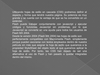 Utilizando hojas de estilo en cascada (CSS) podremos definir el
aspecto y forma que tendrá nuestra página. Su potencia es muy
grande y se cuenta con la ventaja de que se ha convertido en un
estándar.
Flash puede trabajar conjuntamente con javascript y ejecutar
códigos y funciones Javascript sin problemas, por lo que
Javascript se convierte en una ayuda para todos los usuarios de
Flash MX 2004.
Desde la versión 2004 (Flash MX 2004) las hojas de estilo son
perfectamente compatibles con Macromedia Flash, simplemente
porque pueden asociarse con textos empleados dentro de nuestra
película sin más que asignar la hoja de estilo que queramos a la
propiedad StyleSheet del objeto texto al que queramos aplicar la
hoja de estilo. Por tanto, las CSS han dejado de ser una
alternativa al uso de Flash y han pasado a quedar integradas
dentro del mismo.
 