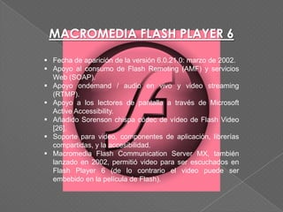 MACROMEDIA FLASH PLAYER 6
 Fecha de aparición de la versión 6.0.21.0: marzo de 2002.
 Apoyo al consumo de Flash Remoting (AMF) y servicios
  Web (SOAP).
 Apoyo ondemand / audio en vivo y video streaming
  (RTMP).
 Apoyo a los lectores de pantalla a través de Microsoft
  Active Accessibility.
 Añadido Sorenson chispa códec de vídeo de Flash Video
  [26].
 Soporte para video, componentes de aplicación, librerías
  compartidas, y la accesibilidad.
 Macromedia Flash Communication Server MX, también
  lanzado en 2002, permitió video para ser escuchados en
  Flash Player 6 (de lo contrario el video puede ser
  embebido en la película de Flash).
 