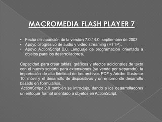MACROMEDIA FLASH PLAYER 7
• Fecha de aparición de la versión 7.0.14.0: septiembre de 2003
• Apoyo progresivo de audio y video streaming (HTTP).
• Apoyo ActionScript 2.0, Lenguaje de programación orientado a
  objetos para los desarrolladores.

Capacidad para crear tablas, gráficos y efectos adicionales de texto
con el nuevo soporte para extensiones (se vende por separado), la
importación de alta fidelidad de los archivos PDF y Adobe Illustrator
10, móvil y el desarrollo de dispositivos y un entorno de desarrollo
basado en formularios.
 ActionScript 2.0 también se introdujo, dando a los desarrolladores
un enfoque formal orientado a objetos en ActionScript.
 