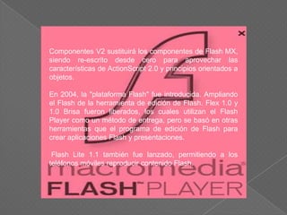 Componentes V2 sustituirá los componentes de Flash MX,
siendo re-escrito desde cero para aprovechar las
características de ActionScript 2.0 y principios orientados a
objetos.

En 2004, la "plataforma Flash" fue introducida. Ampliando
el Flash de la herramienta de edición de Flash. Flex 1.0 y
1.0 Brisa fueron liberados, los cuales utilizan el Flash
Player como un método de entrega, pero se basó en otras
herramientas que el programa de edición de Flash para
crear aplicaciones Flash y presentaciones.

 Flash Lite 1.1 también fue lanzado, permitiendo a los
teléfonos móviles reproducir contenido Flash.
 