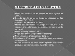 MACROMEDIA FLASH PLAYER 8

 Fecha de aparición de la versión 8.0.22.0: agosto de
  2005.
 Soporte para la carga en tiempo de ejecución de las
  imágenes GIF y PNG.
 Nuevo codec de vídeo (On2 VP6).
 Mejora del rendimiento en tiempo de ejecución y de
  mapa de bits en tiempo de ejecución de almacenamiento
  en caché.
 Filtros en vivo y blendmodes.
 Carga de archivos y capacidad de descarga.
 Nuevo motor de procesamiento de texto.
 Subsistema ExternalAPI introducido para reemplazar
  fscommand ().
 El 3 de diciembre de 2005, Adobe Systems adquirió los
  productos de Macromedia (incluyendo Flash) .
 