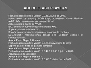 ADOBE FLASH PLAYER 9

Fecha de aparición de la versión 9.0.15.0: junio de 2006.
Nuevo motor de scripting ECMAScript, ActionScript Virtual Machine
AVM2. AVM1 se conserva por compatibilidad.
ActionScript 3 a través de AVM2.
E4X, que es un nuevo enfoque de análisis XML.
Soporte para sockets binarios.
Soporte para expresiones regulares y espacios de nombres.
ECMAScript 4 máquina virtual donada a la Fundación Mozilla y el
llamado Tamarin.
Adobe Flash Player 9 Update 1
Fecha de aparición de la versión 9.0.28.0: noviembre de 2006.
Soporte para el modo de pantalla completa .
Adobe Flash Player 9 Update 2
Fecha de aparición de la versión 9.0.47.0 9.0.48.0: julio de 2007.
Actualización de seguridad
Adobe Flash Player 9 Update 3
Fecha de aparición de la versión 9.0.115.0: diciembre de 2007.
 